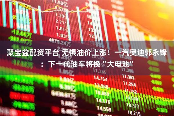 聚宝盆配资平台 无惧油价上涨!一汽奥迪郭永锋:下一代油车将换“大电池”