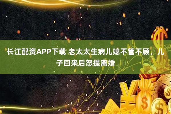 长江配资APP下载 老太太生病儿媳不管不顾，儿子回来后怒提离婚