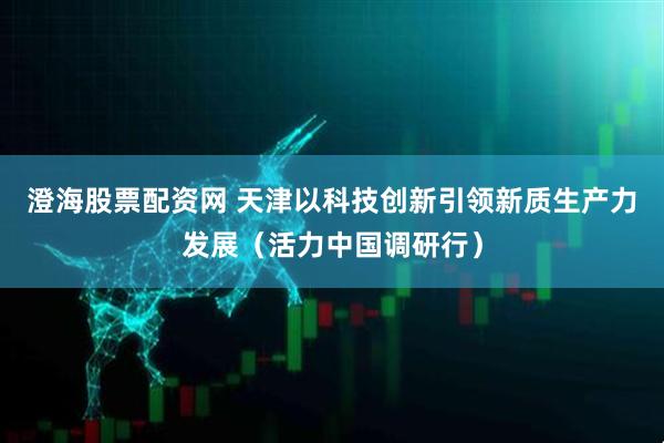 澄海股票配资网 天津以科技创新引领新质生产力发展（活力中国调研行）