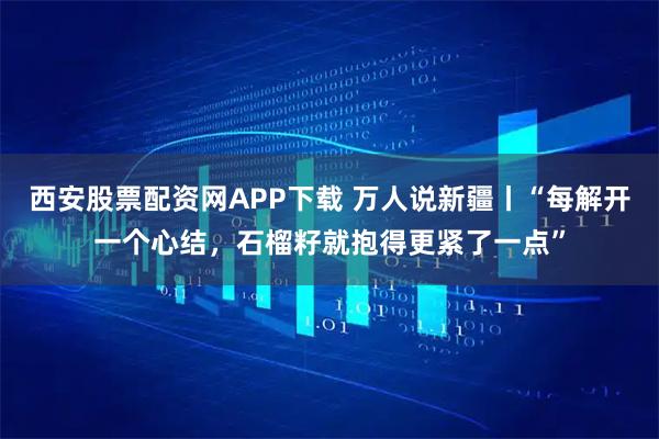 西安股票配资网APP下载 万人说新疆丨“每解开一个心结，石榴籽就抱得更紧了一点”