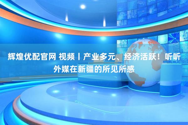 辉煌优配官网 视频丨产业多元、经济活跃！听听外媒在新疆的所见所感