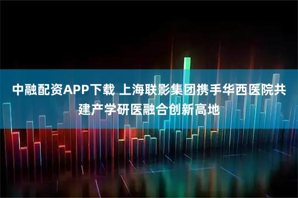 中融配资APP下载 上海联影集团携手华西医院共建产学研医融合创新高地