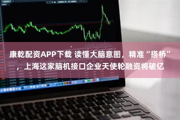 康乾配资APP下载 读懂大脑意图，精准“搭桥”，上海这家脑机接口企业天使轮融资将破亿