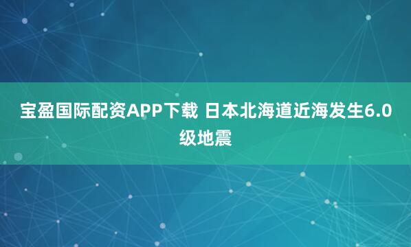 宝盈国际配资APP下载 日本北海道近海发生6.0级地震