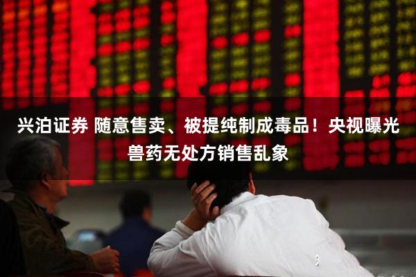 兴泊证券 随意售卖、被提纯制成毒品！央视曝光兽药无处方销售乱象