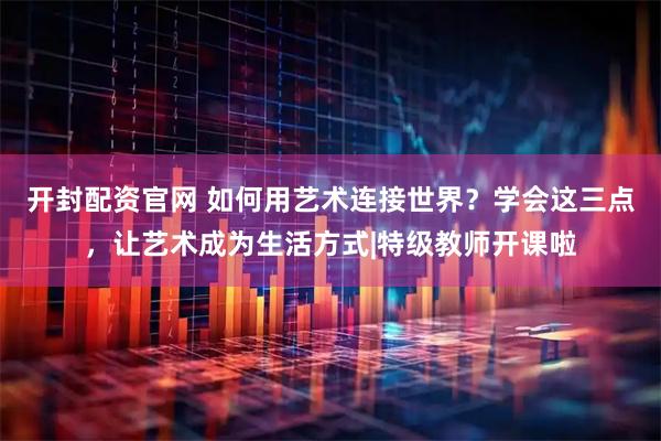 开封配资官网 如何用艺术连接世界？学会这三点，让艺术成为生活方式|特级教师开课啦