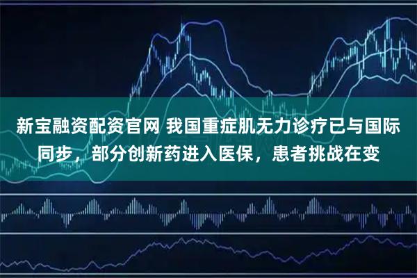 新宝融资配资官网 我国重症肌无力诊疗已与国际同步，部分创新药进入医保，患者挑战在变