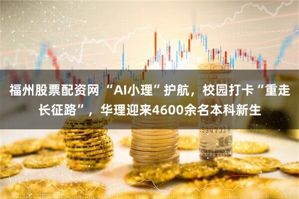 福州股票配资网 “AI小理”护航，校园打卡“重走长征路”，华理迎来4600余名本科新生