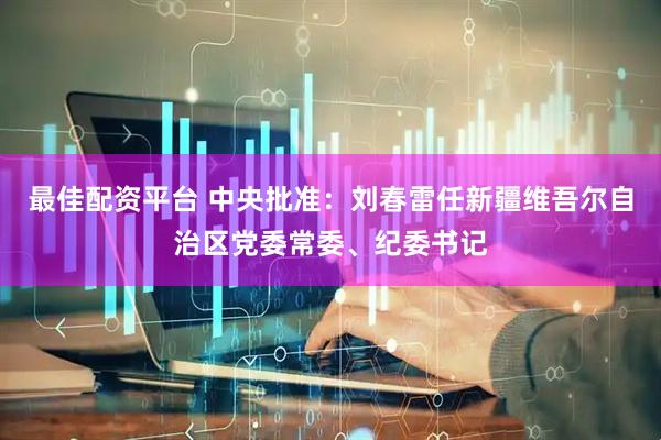 最佳配资平台 中央批准：刘春雷任新疆维吾尔自治区党委常委、纪委书记