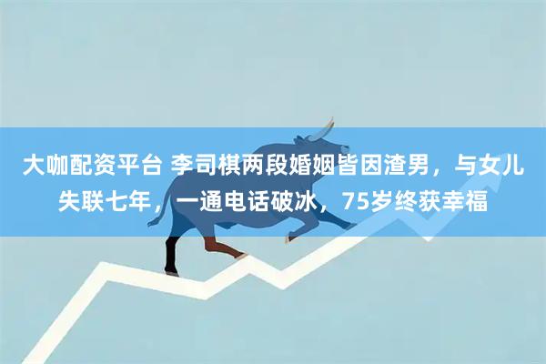 大咖配资平台 李司棋两段婚姻皆因渣男，与女儿失联七年，一通电话破冰，75岁终获幸福