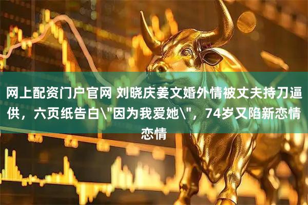 网上配资门户官网 刘晓庆姜文婚外情被丈夫持刀逼供，六页纸告白＂因为我爱她＂，74岁又陷新恋情
